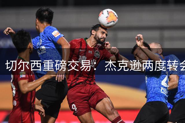 切尔西重磅交易：杰克逊两度转会净赚超9200万欧